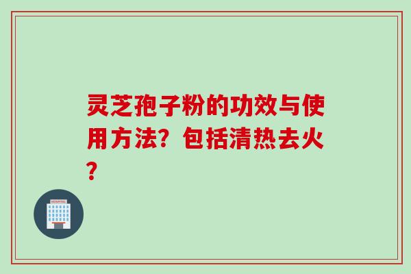 灵芝孢子粉的功效与使用方法？包括清热去火？