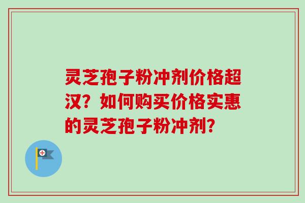 灵芝孢子粉冲剂价格超汉？如何购买价格实惠的灵芝孢子粉冲剂？