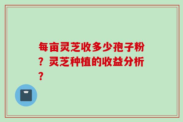 每亩灵芝收多少孢子粉？灵芝种植的收益分析？