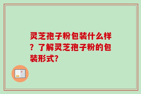 灵芝孢子粉包装什么样?了解灵芝孢子粉的包装形式? 灵芝孢子粉包装什么样?了解灵芝孢子粉的包装形式?