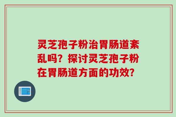 灵芝孢子粉治胃肠道紊乱吗？探讨灵芝孢子粉在胃肠道方面的功效？