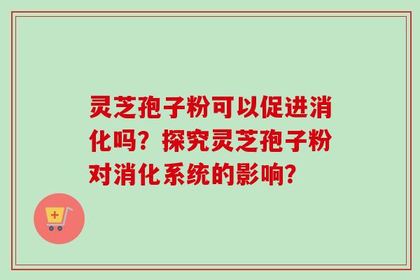 灵芝孢子粉可以促进消化吗?探究灵芝孢子粉对消化系统的影响? 灵芝孢子粉可以促进消化吗?探究灵芝孢子粉对消化系统的影响?