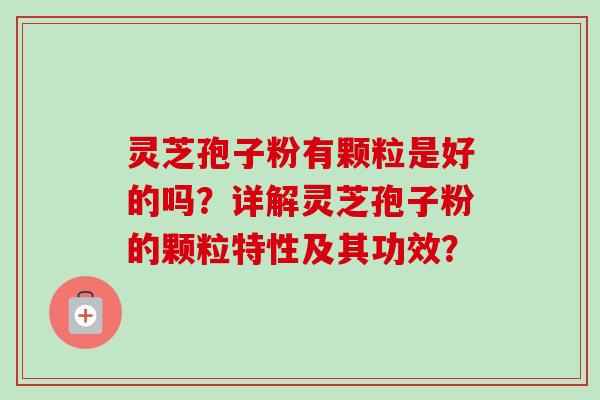 灵芝孢子粉有颗粒是好的吗？详解灵芝孢子粉的颗粒特性及其功效？
