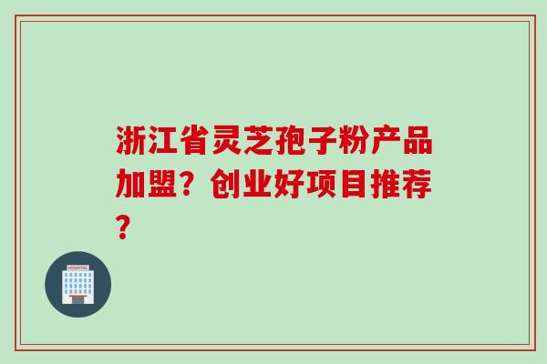 浙江省灵芝孢子粉产品加盟?创业好项目推荐?