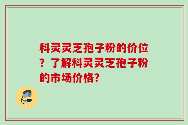 科灵灵芝孢子粉的价位？了解科灵灵芝孢子粉的市场价格？