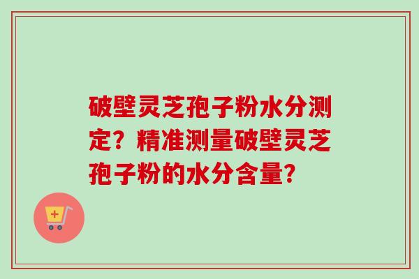 破壁灵芝孢子粉水分测定？精准测量破壁灵芝孢子粉的水分含量？