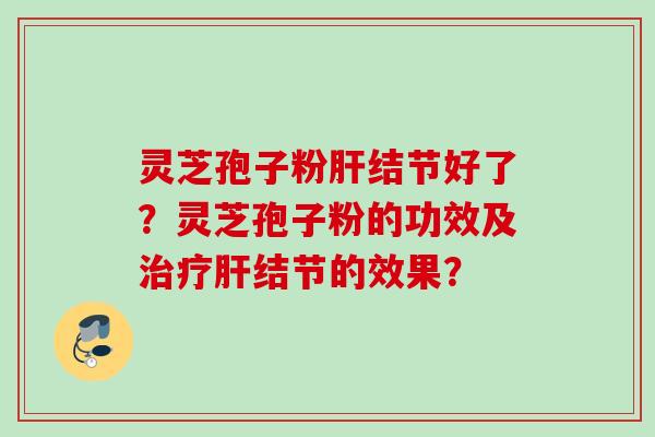 灵芝孢子粉肝结节好了？灵芝孢子粉的功效及治疗肝结节的效果？