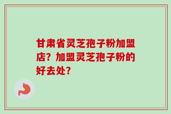 甘肃省灵芝孢子粉加盟店?加盟灵芝孢子粉的好去处?