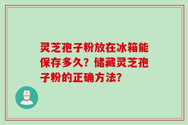 灵芝孢子粉放在冰箱能保存多久？储藏灵芝孢子粉的正确方法？