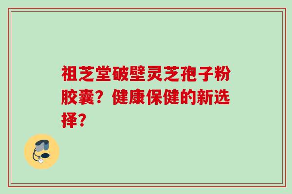 祖芝堂破壁灵芝孢子粉胶囊？健康保健的新选择？