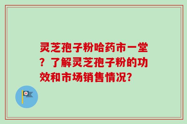 灵芝孢子粉哈药市一堂?了解灵芝孢子粉的功效和市场销售情况?