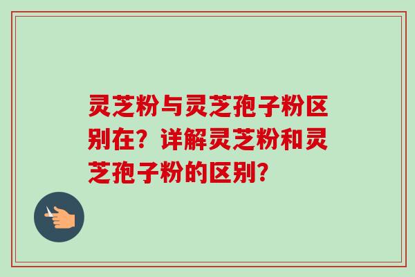 灵芝粉与灵芝孢子粉区别在?详解灵芝粉和灵芝孢子粉的区别?