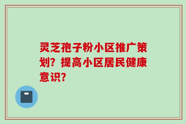 灵芝孢子粉小区推广策划?提高小区居民健康意识?