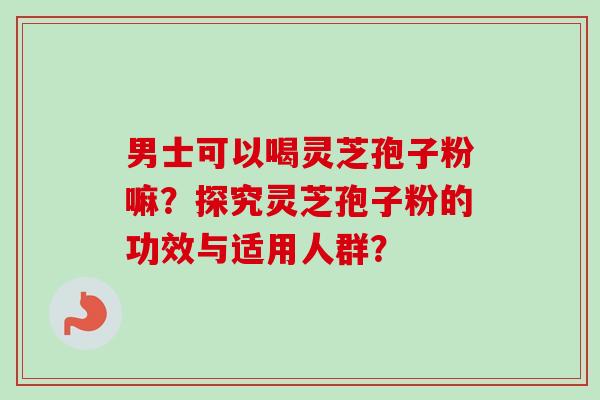 男士可以喝灵芝孢子粉嘛？探究灵芝孢子粉的功效与适用人群？