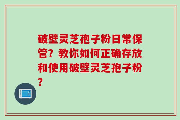 破壁灵芝孢子粉日常保管？教你如何正确存放和使用破壁灵芝孢子粉？