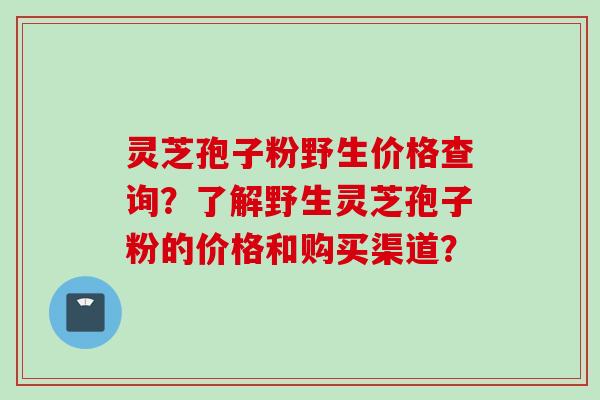 灵芝孢子粉野生价格查询？了解野生灵芝孢子粉的价格和购买渠道？