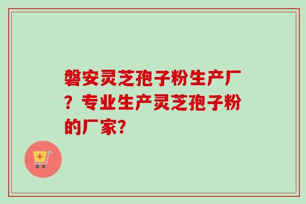 磐安灵芝孢子粉生产厂？专业生产灵芝孢子粉的厂家？