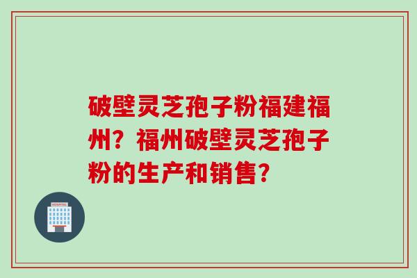 破壁灵芝孢子粉福建福州？福州破壁灵芝孢子粉的生产和销售？