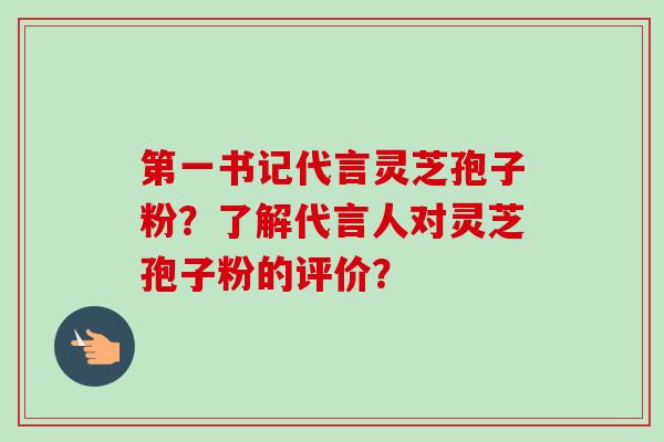 第一书记代言灵芝孢子粉?了解代言人对灵芝孢子粉的评价?