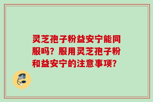 灵芝孢子粉益安宁能同服吗?服用灵芝孢子粉和益安宁的注意事项?
