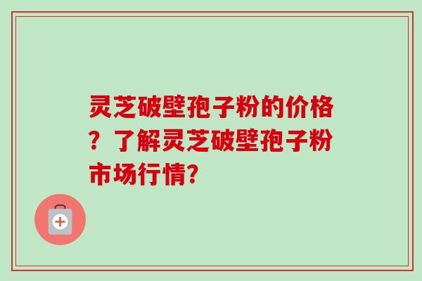 灵芝破壁孢子粉的价格?了解灵芝破壁孢子粉市场行情?