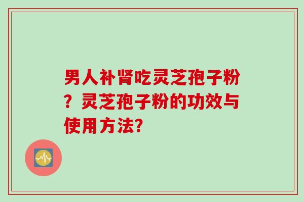男人补肾吃灵芝孢子粉？灵芝孢子粉的功效与使用方法？
