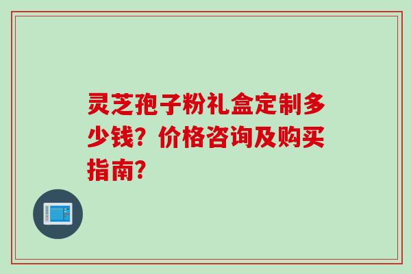 灵芝孢子粉礼盒定制多少钱?价格咨询及购买指南?