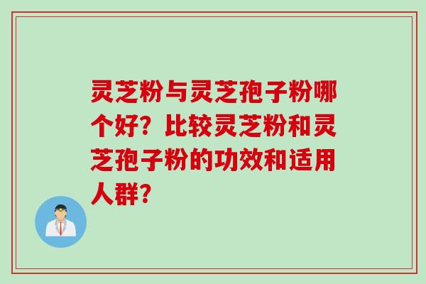 灵芝粉与灵芝孢子粉哪个好?比较灵芝粉和灵芝孢子粉的功效和适用人群?