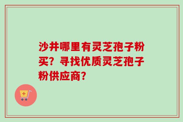 沙井哪里有灵芝孢子粉买?寻找优质灵芝孢子粉供应商?