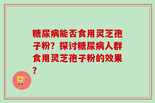 糖尿病能否食用灵芝孢子粉?探讨糖尿病人群食用灵芝孢子粉的效果?