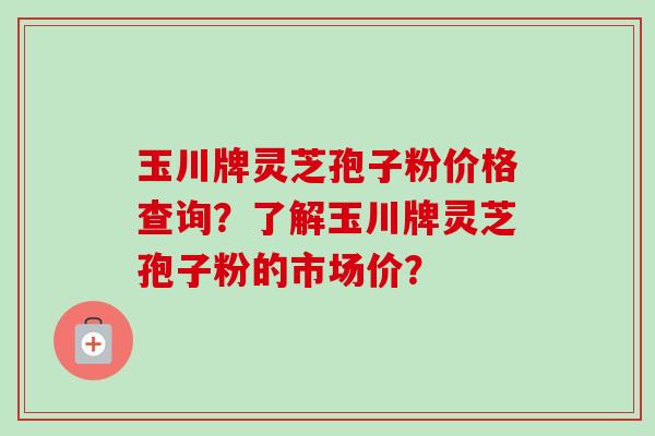 玉川牌灵芝孢子粉价格查询?了解玉川牌灵芝孢子粉的市场价?