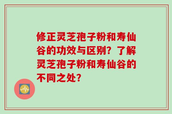修正灵芝孢子粉和寿仙谷的功效与区别?了解灵芝孢子粉和寿仙谷的不同之处?