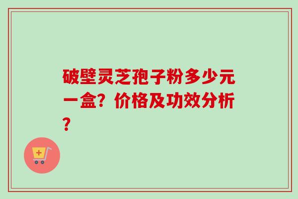 破壁灵芝孢子粉多少元一盒？价格及功效分析？
