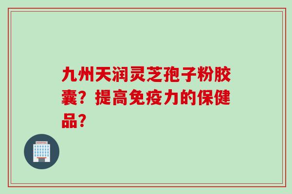 九州天润灵芝孢子粉胶囊?提高免疫力的保健品? 九州天润灵芝孢子粉胶囊?提高免疫力的保健品?