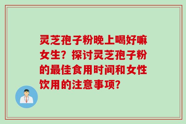 灵芝孢子粉晚上喝好嘛女生?探讨灵芝孢子粉的最佳食用时间和女性饮用的注意事项?