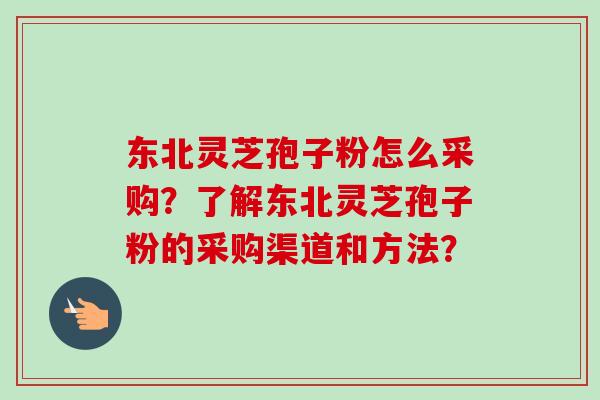 东北灵芝孢子粉怎么采购?了解东北灵芝孢子粉的采购渠道和方法?