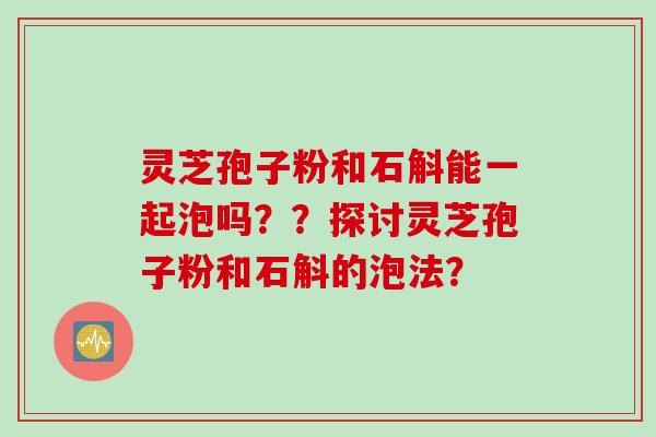 灵芝孢子粉和石斛能一起泡吗？？探讨灵芝孢子粉和石斛的泡法？
