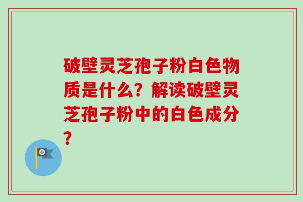 破壁灵芝孢子粉白色物质是什么？解读破壁灵芝孢子粉中的白色成分？