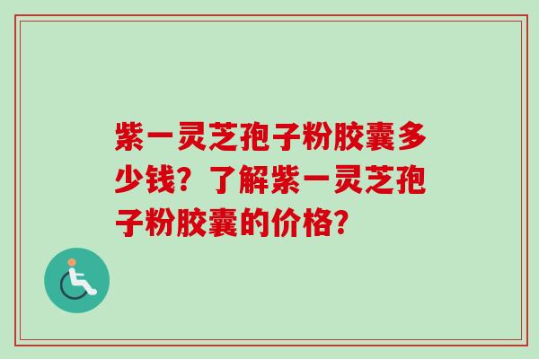 紫一灵芝孢子粉胶囊多少钱？了解紫一灵芝孢子粉胶囊的价格？