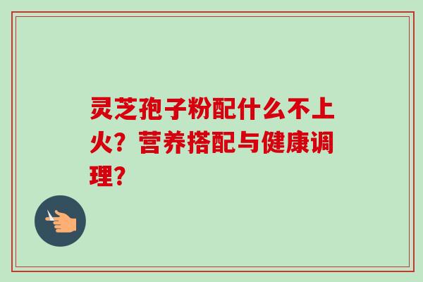 灵芝孢子粉配什么不上火?营养搭配与健康调理?