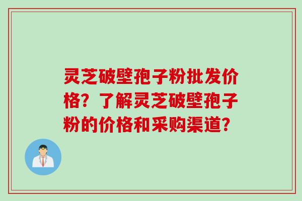 灵芝破壁孢子粉批发价格？了解灵芝破壁孢子粉的价格和采购渠道？