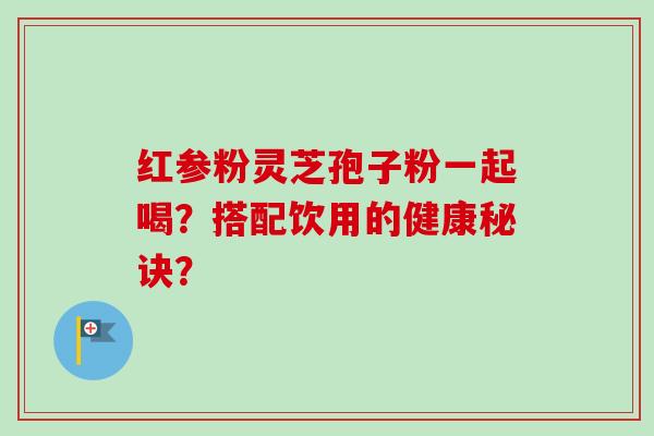 红参粉灵芝孢子粉一起喝?搭配饮用的健康秘诀? 红参粉灵芝孢子粉一起喝?搭配饮用的健康秘诀?