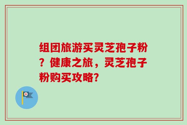 组团旅游买灵芝孢子粉？健康之旅，灵芝孢子粉购买攻略？