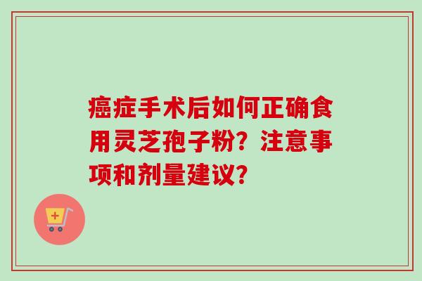 癌症手术后如何正确食用灵芝孢子粉?注意事项和剂量建议?