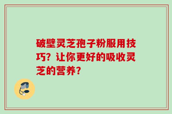 破壁灵芝孢子粉服用技巧?让你更好的吸收灵芝的营养?