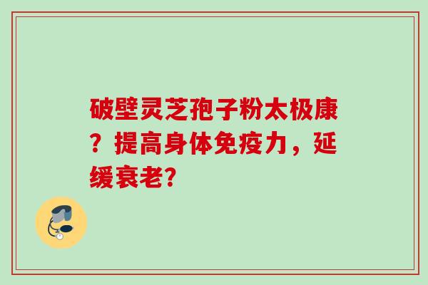 破壁灵芝孢子粉太极康?提高身体免疫力,延缓衰老?
