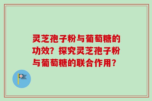 灵芝孢子粉与葡萄糖的功效？探究灵芝孢子粉与葡萄糖的联合作用？