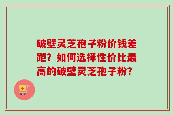破壁灵芝孢子粉价钱差距？如何选择性价比最高的破壁灵芝孢子粉？