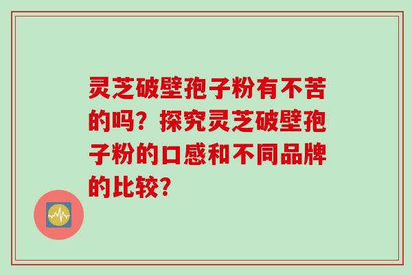 灵芝破壁孢子粉有不苦的吗?探究灵芝破壁孢子粉的口感和不同品牌的比较?