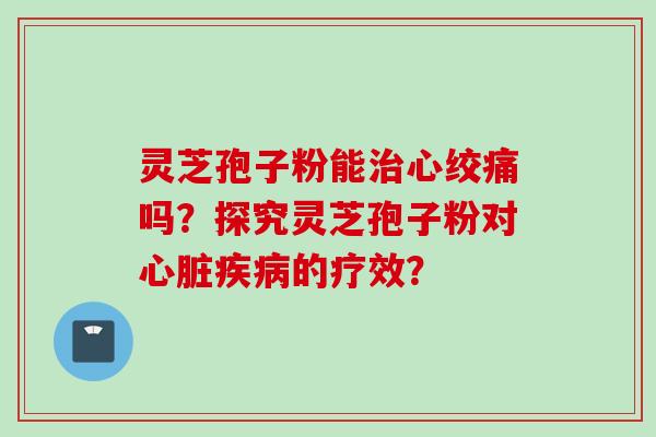 灵芝孢子粉能治心绞痛吗?探究灵芝孢子粉对心脏疾病的疗效?